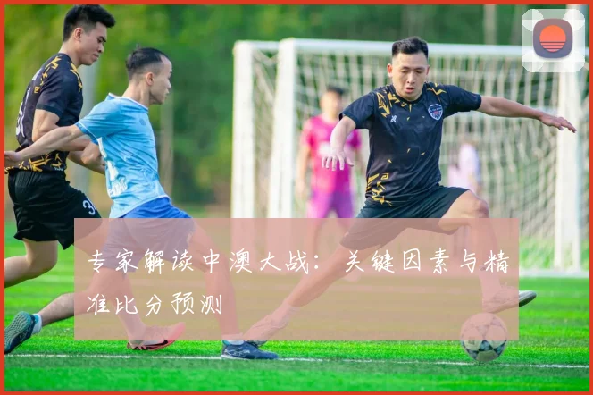 专家解读中澳大战：关键因素与精准比分预测